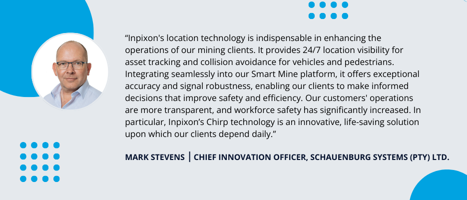 Testimonial by Mark Stevens, Chief Innovation Officer at Schauenburg Systems: Inpixon's location technology is indispensable in ehancing the operations of our mining clients. It provides 24/7 location visibility for asset tracking and collision avoidance for vehicles and pedestrians. Integrating seamlessly into our smart mine platform, it offers exceptional accuracy and signal robustness, enabling our clients to make informed decisions that improve safety and efficiency. Our customers' operations are more transparent, and workforce safety has significantly increased. In particular, Inpixon's Chirp technology is an innovative, life-saving solution upon which our clients depend daily.