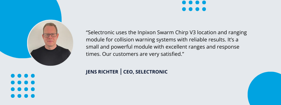 Testimonial by Jens Richter, CEO at Selectronic: Selectronic uses the Inpixon Swarm Chirp V3 location and ranging module for collision warning systems with reliable results. It's a small and powerful module with excellent ranges and response times. Our customers are very satisified.